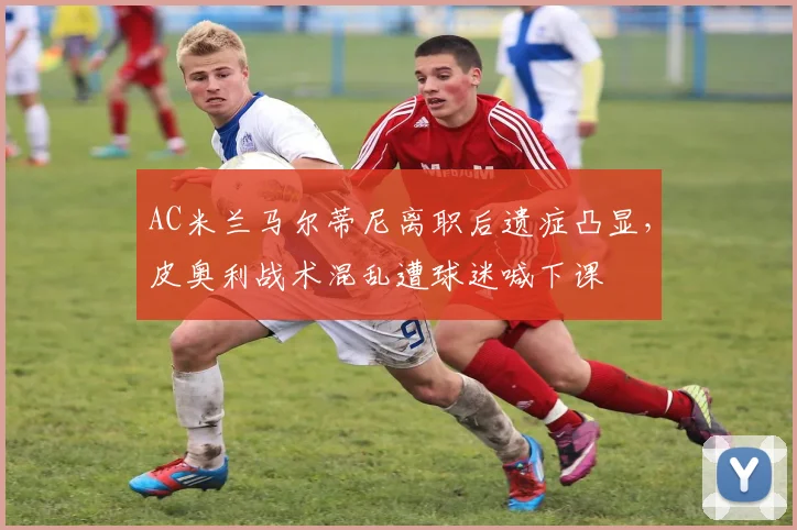 AC米兰马尔蒂尼离职后遗症凸显，皮奥利战术混乱遭球迷喊下课