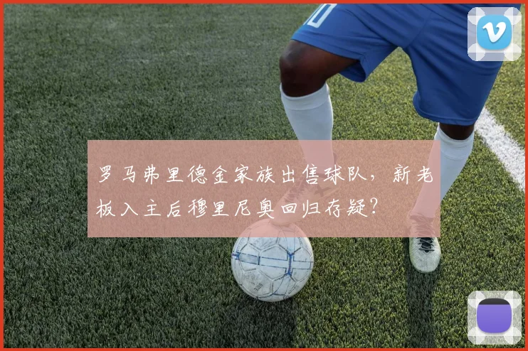 罗马弗里德金家族出售球队，新老板入主后穆里尼奥回归存疑？