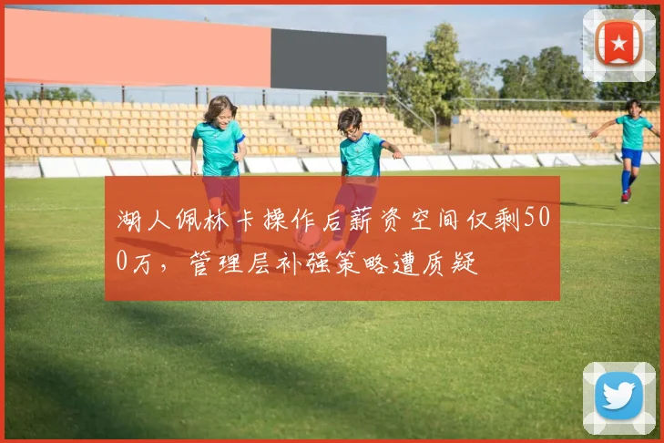 湖人佩林卡操作后薪资空间仅剩500万，管理层补强策略遭质疑