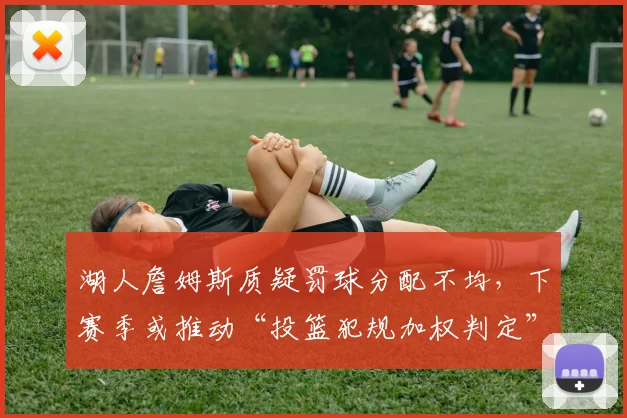 湖人詹姆斯质疑罚球分配不均,下赛季或推动“投篮犯规加权判定”