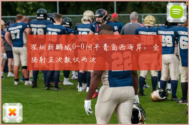 深圳新鹏城0-0闷平青岛西海岸，全场射正次数仅两次